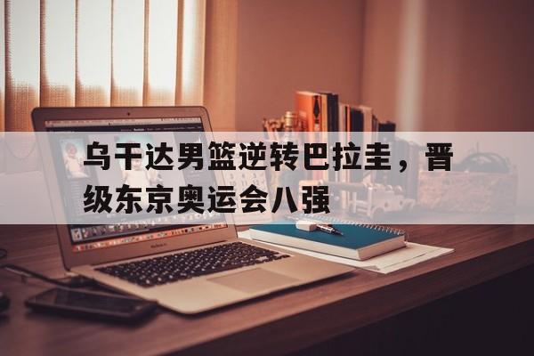 乌干达男篮逆转巴拉圭，晋级东京奥运会八强的简单介绍