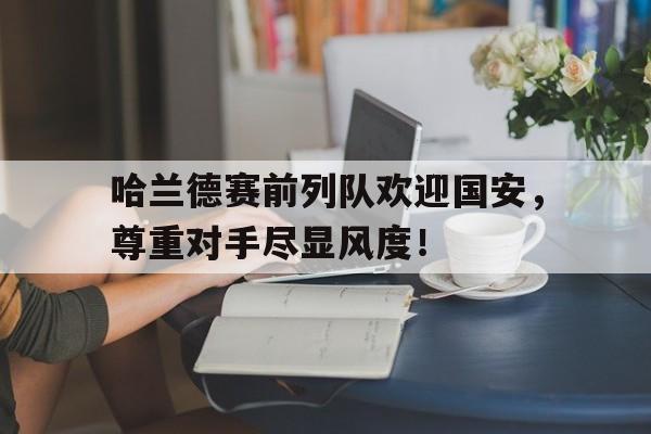 哈兰德赛前列队欢迎国安，尊重对手尽显风度！哈兰德经典语录